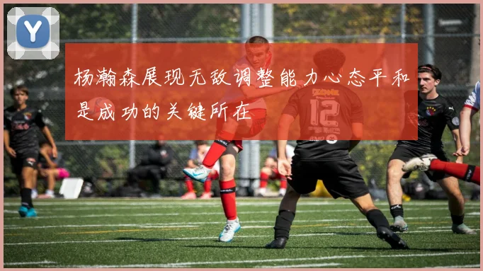 杨瀚森展现无敌调整能力心态平和是成功的关键所在