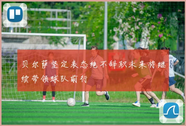 贝尔萨坚定表态绝不辞职未来将继续带领球队前行