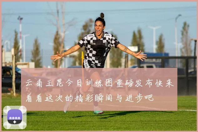 云南玉昆今日训练图重磅发布快来看看这次的精彩瞬间与进步吧