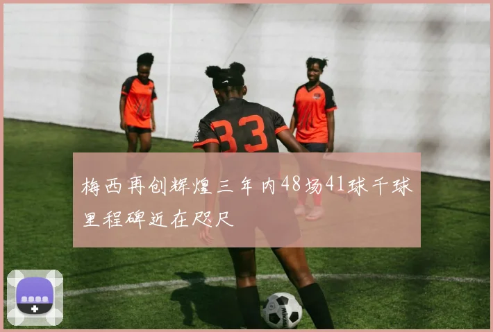梅西再创辉煌三年内48场41球千球里程碑近在咫尺