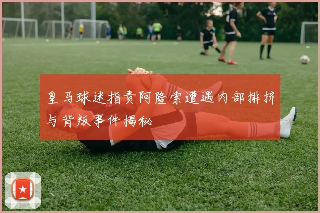 皇马球迷指责阿隆索遭遇内部排挤与背叛事件揭秘