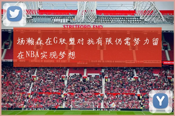 杨瀚森在G联盟对抗有限仍需努力留在NBA实现梦想