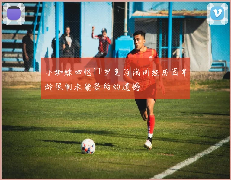 小蜘蛛回忆11岁皇马试训经历因年龄限制未能签约的遗憾