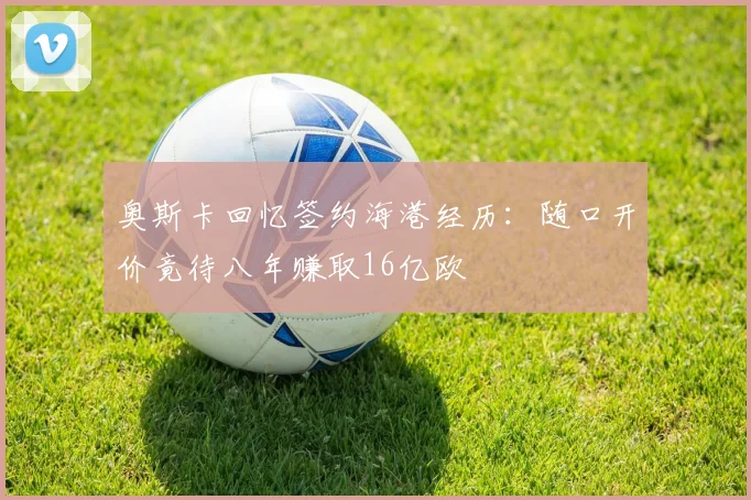 奥斯卡回忆签约海港经历：随口开价竟待八年赚取16亿欧