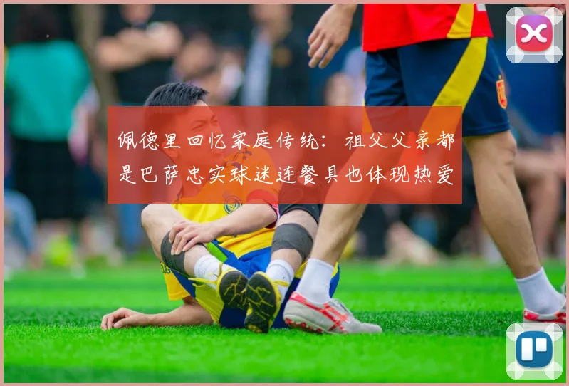 佩德里回忆家庭传统:祖父父亲都是巴萨忠实球迷连餐具也体现热爱