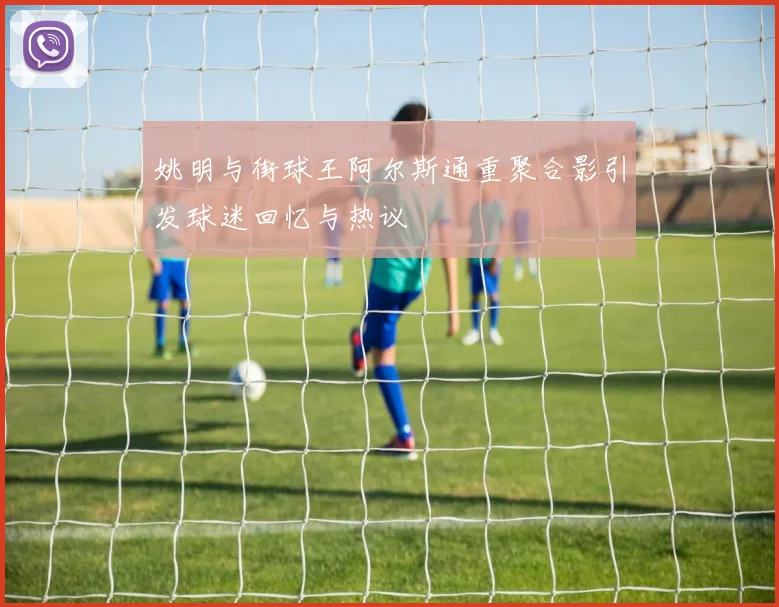 姚明与街球王阿尔斯通重聚合影引发球迷回忆与热议