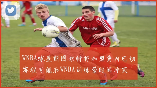 WNBA球星斯图尔特将加盟费内巴切赛程可能和WNBA训练营时间冲突
