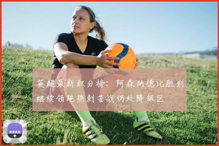 英超最新积分榜:阿森纳德比胜利继续领跑热刺苦战仍处降级区