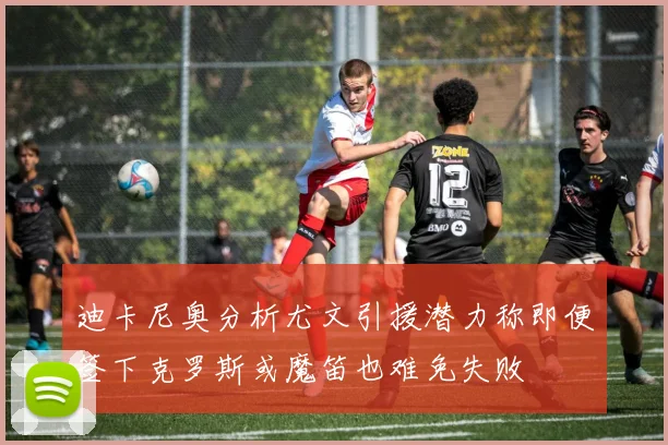 迪卡尼奥分析尤文引援潜力称即便签下克罗斯或魔笛也难免失败