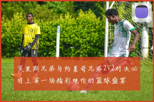 莫里斯兄弟与约基奇兄弟2V2对决必将上演一场精彩绝伦的篮球盛宴