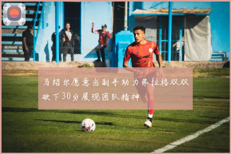 马绍尔愿意当副手助力弗拉格双双砍下30分展现团队精神